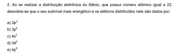 2. Ao se realizar a distribuição eletrônica do titânio , que possui número atômico igual a 22,
descobre-se que o seu subnivel mais energético e os elétrons distribuídos nele são dados por:
a) 3p^3
b) 3p^5
c) 4s^2
d) 3d^2
e) 4p^6