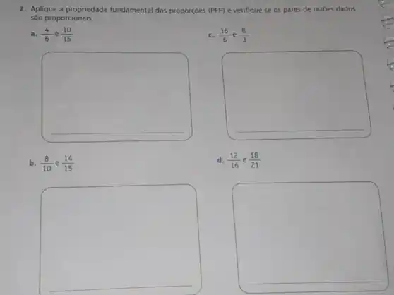 2. Aplique a propriedade fundamental das proporçoes (PFP) e verifique se os pares de razōes dados
são proporcionais.
a. (4)/(6) e (10)/(15)
c. (16)/(6) e (8)/(3)
square 
square 
b. (8)/(10) e (14)/(15)
d. (12)/(16) e (18)/(21)
square 
square