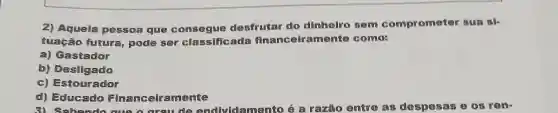 2) Aquela pessoa que consegue desfrutar do dinhelro sem compromoter sua
tuação futura pode ser classificada financelrament como
a) Gastador
b) Desligado
c) Estourador
d) Educado Financeiramente