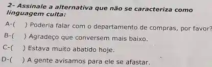 2- Assinale a alternativa que não se caracteriza como
linguagem culta:
A-
) Poderia falar com o departamento de compras por favor?
B-( ) Agradeço que conversem mais baixo.
C-( ) Estava muito abatido hoje.
D-( ) A gente avisamos para ele se afastar.