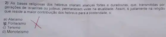 2) As bases religiosas dos hebreus criaram alianças fortes e duradouras, que transmitidas por
gerações de ou judeus , permanecem vivas na atualidade. Assim, é justamente na religião
que reside a maior contribuição dos hebreus para a posteridade, o:
a) Ateismo
 Politeismo
c) Teismo
d) Monoteísmo