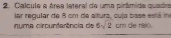 2. Calcule a área lateral de uma pirámide guadra
lar regular de 8cm de altura, cuja base esta in:
numa circunferência de 6sqrt (2) cm de raio.