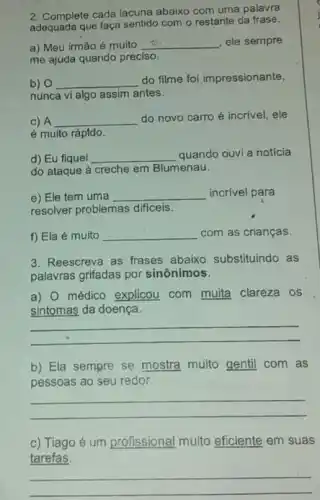 2. Complete cada lacuna abaixo com uma palavra
adequada que faça sentido com o restante da frase.
a) Meu irmão é muito __ ele sempre
me ajuda quando preciso.
b) 0 __
do filme foi impressionante,
nunca vi algo assim antes.
c) A __
do novo carro é incrível, ele
é muito rápído.
d) Eu fiquel __ quando ouvi a notícia
do ataque à creche em Blumenau.
e) Ele tem uma __ incrível para
resolver problemas difficeis.
f) Ela é muito __ com as crianças.
3. Reescreva as frases abaixo substituindo as
palavras grifadas por sinônimos.
a) 0 médico explicou com muita clareza os
sintomas da doença.
__
b) Ela sempre se mostra muito gentil com as
pessoas ao seu redor.
__
c) Tiago é um profissional muito eficiente em suas
tarefas.
__