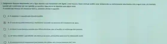 2. Designamos doencas relacionadar com a digua aquelas cuja transmissio está ligada a esse recurso. Essas doenças podem estar diretamente ou indiretamente relacionadas com a água como, por exemplo.
quando slo ocasionadas por sua ingestão ou quando a dgua serve de deposito para algum vetor.
Arespeito das doencas de velolação hidrica, podemos afrmar o seguinte:
A. A ameblase e causada pela Glardia lamblia
B. Ovirus da hepatite Infecciosa é facilmente removido no processo de tratamento de agua.
C. Actiera é uma doenca causada pelo Vibrio cholerac, que se localiza no estomago das pessoas.
D. As febres tifoide e paratiloide slo doencas brandas, produridas pela bactéria Salmonella typhi.
E. Agastroenterite responsivel pela maioria dos obitos em criancas menores de 1 ano.