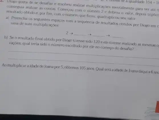 2. Diogo gosta de se desafiar e resolveu realizar multiplicações mentalmente para ver até o
conseguia realizar as contas Começou com o número 2 e dobrou o valor, depois triplicc
resultado obtido e, por fim, com o número que ficou, quadruplicou seu valor.
a) Preencha os seguintes espaços com a sequência de resultados obtidos por Diogo em c
uma de suas multiplicações:
2- __ -) __ -)
resultado final obtido por Diogo tivesse sido 120 e ele tivesse realizado as mesmas o
__
b) Seo
rações, qual teria sido o número escolhido por ele no começo do desafio?
__
será a idade de Joana daquia 6 anc