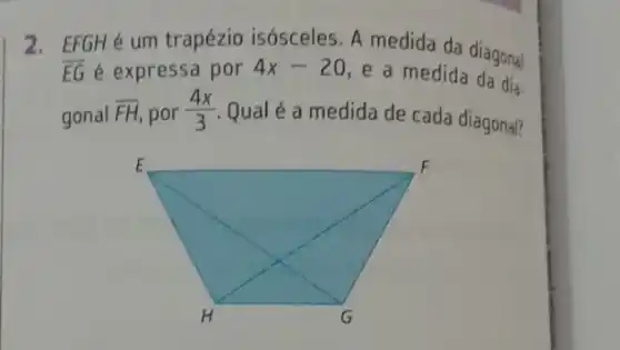 2. EFGHé um trapézio isósceles. A medida da diagonal
overline (EG) é expressa por 4x-20 e a medida
gonal overline (FH) por (4x)/(3)
Qual é a medida de cada diagonal?