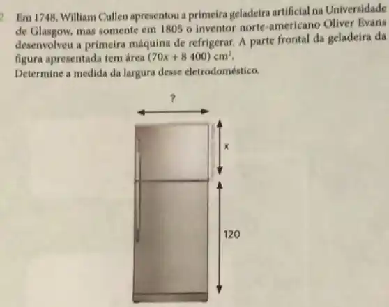 2. Em 1748, William Cullen apresentou a primeira geladeira artificial na Universidade
de Glasgow, mas somente em 1805 o inventor norte-americano Oliver Evans
desenvolveu a primeira máquina de refrigerar. A parte frontal da geladeira da
figura apresentada tem área (70x+8400)cm^2.
Determine a medida da largura desse eletrodoméstico.