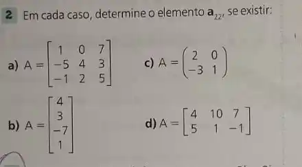 2 Em cada caso determine o elemento a_(22) se existir:
a) A=[} 1&0&7 -5&4&3 -1&2&5 ]
c) A=(} 2&0 -3&1 )
b) A=[} 4 3 -7 1 ]
d) A=[} 4&10&7 5&1&-1 ]