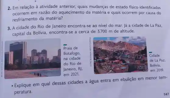 2. Em relação à atividade anterior, quais mudanças de estado físico identificadas
ocorrem em razão do aquecimento da matéria e quais ocorrem por causa do
resfriamento da matéria?
3. A cidade do Rio de Janeiro encontra-se ao nivel do mar Já a cidade de La Paz,
capital da Bolivia encontra-se a cerca de 3700 m de altitude.
Praia de
Botafogo,
na cidade
do Rio de
Janeiro, RJ,
em 2021.
- Explique em qual dessas cidades a água entra em ebulição em menor tem-
peratura.
147