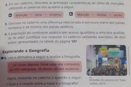 2. Em seu caderno descreva as principais características do clima de monçōes
utilizando as palavras dos quadros a seguir.
Monção - úmida .verǎo
3. Descreva no caderno uma diferença relacionada à estrutura etária dos paises
europeus e da maioria dos países asiáticos.
4. A população do continente asiático tem acesso igualitário a uma boa qualida-
de de vida? Justifique sua resposta no caderno utilizando exemplos de dois
palses apresentados na tabela da página 107.
Explorando a Geografia
5. Leia a afirmativa a seguir e analise a fotografia.
Se nosso planeta fosse uma vila composta
de 100 habitantes, 59 destes seriam asiáticos.
Agora, responda no caderno à questão a seguir.
- Qualé a relação entre a frase e a fotografia?
Multidão de pessoas em Taipé,
Taiwan, 2019