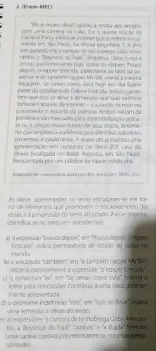 2. (Enem-MEC)
"Ela é muito dival"gritou a moça aos amigos
com uma camera na máo. Era a quinta edição da
Campus Party, a feira de internet que acontece anual-
mente em Sǎo Paulo na ultima terça-feira, 7.A diva
em questão era a cantora de tecnobrega Gaby Ama-
rantos, a "Beyoncé do Pard". Simpática, Gaby sorriu e
posou pacientemente para todos 05 cliques. Pouco
depois, o rapper Emicida palestrante ao lado da pa-
raense e do também rapper MV Bill, viverla a mesma
tietagem. Se cenas como essa hoje em dia fazem
parte do cotidiano de Gaby e Emicida, ambos garan-
tem que isso se deve à dimensão que suas carreiras
tomaram atravé's da internet - o sucesso na rede era
justamente o assunto da palestra. Ambos vieram da
periferia e sào marcados pela disponibilização gratui-
ta ou a preços muito baixos de seus discos, fenome-
no que ampliou a audiencia para além dos subúrbios
paraenses e paulistanos. A dupla até ja realizou uma
apresentação em conjunto, no Beco 203, casa de
shows localizada no Baixo Augusta, em São Paulo,
frequentada por um público de classe média alta.
Adaptado de: <www.cartoccapital combra Acessoem 28fev. 2012
As ideias apresentadas no texto estruturam-se em tor-
no de elementos que promovem o encadeamento das
ideias e a progressão do tema abordado. A esse respeito,
identifica-se no texto em questáo que
a) a expressão 'pouco depois", em "Pouco depois, 0 rapper
Emicida", indica permanencia de estado de colsas no
mundo
b) o vocábulo "também", em 'e também rapper MV Bill,
retoma coesivamente a expressão "o rapper Emicida".
c) o conectivo 'se", em "Se cenas como essa , orienta o
leitor para conclusôes contrárias a uma idela anterior.
mente apresentada.
d) o pronome indefinido "isso em "isso se deve"marca
uma remissão a idelas do texto.
e) as expressóes 'a cantora de tecnobrega Gaby Amaran-
tos, a 'Beyoncé do Pard","ambos'e 'a dupla"formam
uma cadela coesiva por retomarem as mesmas perso
nalidades