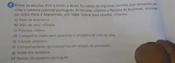 (2) Entre os séculos XVII e XVIII, o Brasil foi palco de algumas revoltas que deixaram em
crise o sistema colonial português. Entre elas citamos a Revolta de Beckman, ocorrida
no Grão-Pará e Maranhão, em 1684 Sobre essa revolta , informe:
a) Base da economia.
b) Mão de obra utilizada.
c) Principal motivo.
d) Companhia criada para solucionar o problema de mão de obra.
e) Solução proposta.
f) Comportamento da Companhia em relação ao prometido.
g) Ações dos revoltosos.
h) Reação do governo português.