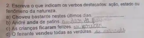 2. Escreva o que indicam os verbos destacados ação, estado ou
fenômeno da natureza.
a) Choveu bastante nestes últimos dias.
__
b) André anda de patins.
__
c) As crianças ficaram felizes. __
missensile
d) O feirante vendeu todas as verduras.
__