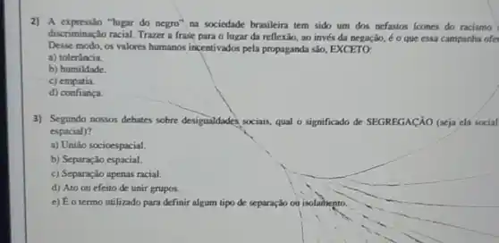 2) A expressão "lugar do negro" na sociedade brasileira tem sido um dos nefastos icones do racismo
discriminação racial. Trazer a frase para o lugar da reflexão, ao invés da negação, é 0 que essa campanha ofer
Desse modo, os valores humanos incentivados pela propaganda são, EXCETO;
a) tolerância.
b) humildade.
c)empatia.
d) confiança.
3) Segundo nossos debates sobre desigualdades sociais qual o significado de SEGREGACÃO (seja ela social
espacial)?
a) União socioespacial.
b) Separação espacial.
c) Separação apenas racial.
d) Ato ou efeito de unir grupos.
e) Éo termo utilizado para definir algum tipo de separação on isolamento.