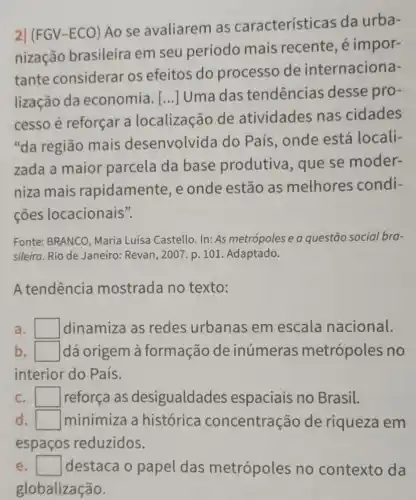 2] (FGV-ECO)Ao se avaliarem as características da urba-
nização brasileira em seu período mais recente, é impor-
tante considerar os efeitos do processo de internaciona-
lização da economia. [...]Uma das tendencias desse pro-
cesso é reforçar a localização de atividades nas cidades
"da região mais desenvolvida do País, onde está locali-
zada a maior parcela da base produtiva, que se moder-
niza mais rapidamente, e onde estão as melhores condi-
ções locacionais".
Fonte: BRANCO, Maria Luisa Castello. In: As metrópoles e a questão social bra-
sileira. Rio de Janeiro : Revan, 2007. p. 101 Adaptado.
A tendência mostrada no texto:
a. square  dinamiza as redes urbanas em escala nacional.
b. square  dá origem à formação de inúmeras metrópoles no
interior do País.
C. I square  reforça as desigualdades espaciais no Brasil.
d	minimiza a histórica concentração de riqueza em
espaços reduzidos.
e square  destaca o papel das metrópoles no contexto da
globalização.