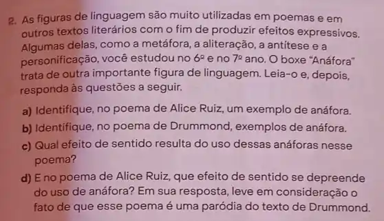 2. As figuras de linguagem são muito utilizadas em poemas e em
outros textos literários com o fim de produzir efeitos expressivos.
Algumas delas , como a metáfora , a aliteração, a antítese e a
personificação , você estudou no 6^2 e no 72 ano. O boxe "Anáfora"
trata de outra importante figura de linguagem Leia-o e, depois,
responda às questōes a seguir.
a) Identifique, no poema de Alice Ruiz, um exemplo de anáfora.
b) Identifique, no poema de Drummond , exemplos de anáfora.
c) Qual efeito de sentido resulta do uso dessas anáforas nesse
poema?
d) E no poema de Alice Ruiz que efeito de sentido se depreende
do uso de anáfora? Em sua resposta, leve em consideração o
fato de que esse poema é uma paródia do texto de Drummond.