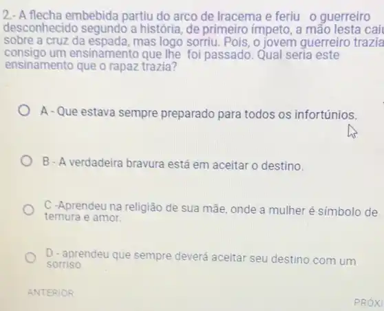 2.- A flecha embebida partiu do arco de Iracema e feriu o guerreiro
desconhecido segundo a história , de primeiro impeto , a mão lesta cai
sobre a cruz da mas logo sorriu . Pois, o jovem guerreiro trazia
consigo um ensinamento que the foi passado. Qual seria este
ensinamento que o rapaz trazia?
A - Que estava sempre preparado para todos os infortúnios.
B - A verdadeira bravura está em aceitar o destino.
C -Aprendeu na religião de sua mãe onde a mulher é simbolo de
ternura e amor.
D - aprendeu que sempre deverá aceitar seu destino com um
sorriso.
ANTERIOR
PRÓXI