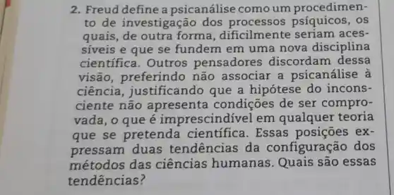 2. Freud define a psicanálise comoum procedimen-
to de investigação dos processos psíquicos , os
quais, de outra forma , dificilmente seriam aces-
siveis e que se fundem em uma nova disciplina
cientifica . Outros pensadores discordam dessa
visão ,preferindo não associar a psicanálise , à
ciência justificando que a hipótese do incons-
ciente não apresenta condições de ser compro-
vada, o que e imprescindível em qualquer teoria
que se pretenda científica . Essas posições ex-
pressam duas tendencias da configuração dos
métodos das ciências humanas Quais são essas
tendencias ?