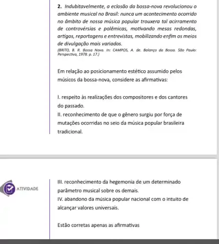 2. Indubitavelmente, a eclosão da bossa-nova revolucionou o
ambiente musical no Brasil.nunca um acontecimento ocorrido
no âmbito de nossa música popular trouxera tal acirramento
de controvérsias e polêmicas, motivando mesas redondas,
artigos, reportagens e entrevistas, mobilizando enfim os meios
de divulgação mais variados.
(BRITO, B. R. Bossa Nova. In: CAMPOS, A.de. Balanço da Bossa . São Paulo:
Perspectiva, 1978. p. 17.)
Em relação ao posicionamento estético assumido pelos
músicos da bossa-nova , considere as afirmativas:
I. respeito às realizações dos compositores e dos cantores
do passado.
II. reconhecimento de que o gênero surgiu por força de
mutações ocorridas no seio da música popular brasileira
tradicional.
III. reconhecimento da hegemonia de um determinado
parâmetro musical sobre os demais.
IV. abandono da música popular nacional com o intuito de
alcançar valores universais.
Estão corretas apenas as afirmativas