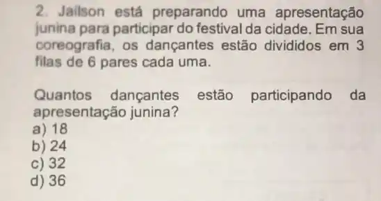 2. Jailson está preparando uma apresentação
junina para participar do festival da cidade. Em sua
coreografia, os dançantes estão divididos em 3
filas de 6 pares cada uma.
Quantos dançantes estão participando da
apresentação junina?
a) 18
b) 24
c) 32
d) 36