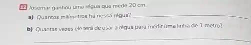 (2) Josemar ganhou uma régua que mede 20 cm.
a) Quantos mil/metros há nessa régua?
__
b) Quantas vezes ele terá de usar a régua para medir uma linha de 1 metro?
__