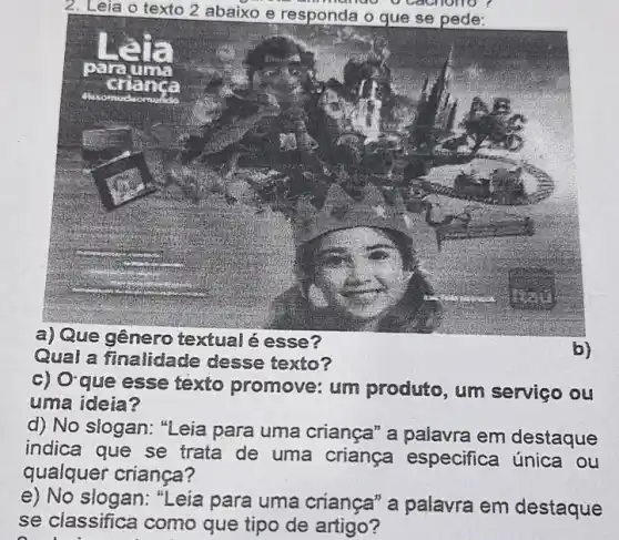 2. Leia o texto 2 abaixo e responda o gue se pede:
a) Que gênero textual é esse?
Qual a finalidade desse texto?
c) Oque esse texto promove: um produto, um serviço ou
uma ideia?
d) No slogan: "Leia para uma criança" a palavra em destaque
indica que se trata de uma criança especifica única ou
qualquer criança?
e) No slogan: "Leia para uma crianca" a palavra em destaque
se classifica como que tipo de artigo?