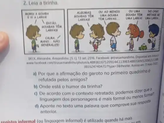 2. Lela a tirinha.
CK_(3) Alexandre. Armondinho [S. 1.1,13 set. 2016 Facebook https://
www.facebook com/tirasarmandinho photos/a.4883616712091444.113963.4883569012096211585
381624740471/7type=38theater Acesso em: 1 maio 2022
a) Por que a afirmação do garoto no primeiro quadrinho é
refutada pelos amigos?
b) Onde está 0 humor da tirinha?
c) De acordo com - contexto retratado podemos dizer que a
linguagem dos personagens é mais formal ou menos formal?
d) Aponte no texto uma palavra que comprove sua resposta
anterior.
reaistro informal (ou linguagem informal) é utilizado quando há mais