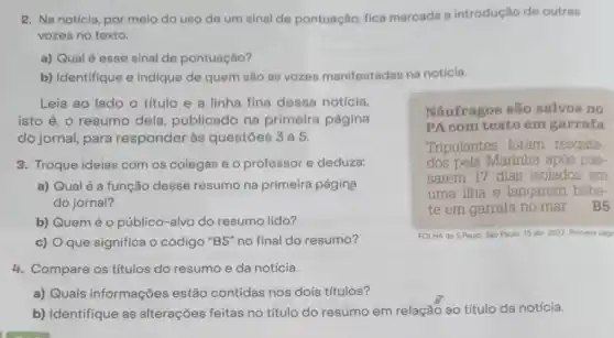 2. Na notícia, por melo do uso de um sinal de pontuação fica marcada a introdução de outras
vozes no texto.
a) Qual é esse sinal de pontuação?
b) Identifique e indique de quem são as vozes manifestadas na notícia.
Leia ao lado o título e a linha fina dessa notícia,
isto é, o resumo dela, publicado na primeira página
do jornal, para responder às questōes 3 a 5.
Náufragos são salvos no
PA com texto em garrafa
Tripulantes foram resgata.
dos pela Marinha após pas.
sarem 17 dias isolados em
uma ilha e lancarem bilhe.
te em garrafa no mar. B5
3. Troque ideias com os colegas e o professor e deduza:
a) Qualé a função desse resumo na primeira página
do jornal?
b) Quem é 0 público-alvo do resumo lido?
c) O que significa o código "B5" no final do resumo?
FOLHA de S.Paulo, Sáo Paulo 15 abr: 2022 Primers play
4. Compare os títulos do resumo e da notícia.
a) Quais informações estão contidas nos dois títulos?
b) Identifique as alterações feitas no título do resumo em relação ao título da notícia.