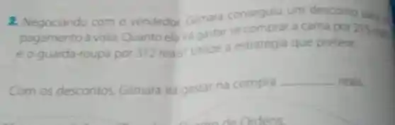 2. Negociando com o vendedor Gilmara consegulu um desconto pand
pagamento à vista. Quanto ela irá gastar se comprar a cama por 215 mil
eo guarda-roupa por 312 reais?Utilize a estratégia que prefetir.
Com os descontos Gilmara ira gastar na compra
__ reals.