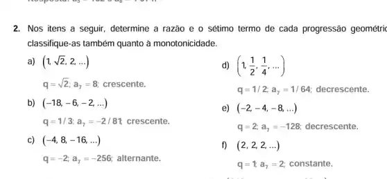 2. Nos itens a seguir, determine a razão e o sétimo termo de cada progressão geométrri
classifique-as também quanto à monotonicidade.
a) (1,sqrt (2),2,ldots )
d) (1,(1)/(2),(1)/(4),ldots )
q=sqrt (2);a_(7)=8 crescente.
q=1/2;a_(7)=1/64 decrescente.
b) (-18,-6,-2,ldots )
e) (-2,-4,-8,ldots )
q=1/3;a_(7)=-2/81; crescente.
q=2;a_(7)=-128 decrescente.
(-4,8,-16,ldots )
q=-2;a_(7)=-256 alternante.
f) (2,2,2,ldots )
q=1;a_(7)=2 constante.