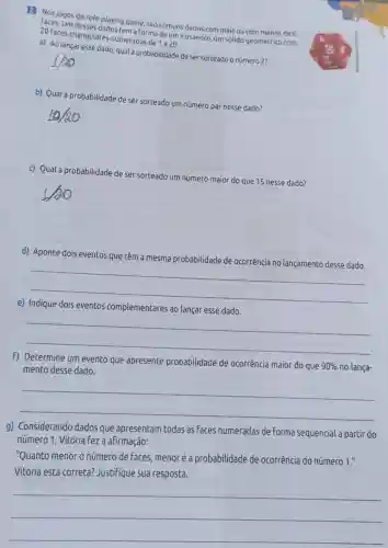 2. Nos jogos de role-playing game, são comuns dados com mais ou com menos de 6
20 faces triangulares numeradas de
1a20
tem a forma de um icosaedro, um sólido geométrico com
a) Ao lançar esse dado, qual a probabilidade de ser sorteado o número 2?
b) Qual a probabilidade de ser sorteado um número par nesse dado?
c) Qual a probabilidade de ser sorteado um número maior do que 15 nesse dado?
square 
d)
que têm a mesma probabilidade de ocorrência no lançamento desse dado smapolabilitake-de correncial-langmento-dese-cada
__
e)
eventos complementares ao lançar esse dado
__
f) Determine um evento que apresente probabilidade de ocorrência maior do que
90%  no lança- mento desse dado.
__
g) Considerando dados que apresentam todas as faces numeradas de forma sequencial a partir do
número 1, Vitória fez a afirmação:
"Quanto menor o número de faces menoré a probabilidade de ocorrência do número 1."
Vitória está correta?Justifique sua resposta.