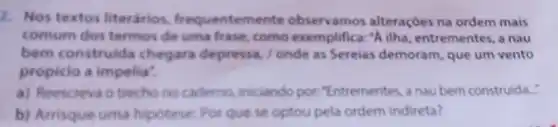 2. Nos textos literarios.frequentemente observamos alteraçóes na ordem mais
comum dos termos de uma frase, como exemplifica:"A ilha entrementes, a nau
bem construida chegara depressa./ onde as Serelas demoram, que um vento
propicio a impeliat
a) Reescreva o trecho no cadiemo.iniciando por "Entrementes, a nau bem construida."
b) Arrisque uma hipotese: Por que se optou pela ordem indireta?