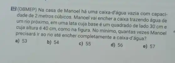 (2) (OBMEP) Na casa de Manoel há uma caixa-d'áqué vazia com capaci-
dade de 2 metros cúbicos. Manoel vai encher a caixa trazendo água de
um rio próximo, em uma lata cuja base é um quadrado de lado 30 cm e
cuja altura é 40 cm, como na figura . No mínimo , quantas vezes Manoel
precisará ir ao rio até encher completamente a caixa-d'água?
a) 53
b) 54
c) 55
d) 56
e) 57