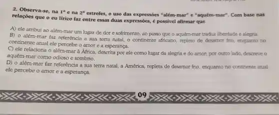 2 Observa-se , na I^a e na 2^a estrofes ,o uso das expressões 4 além-mar"e "aquém-mar". Com base nas
relações que o eu lirico faz entre essas duas expressões , é possivel afirmar que
A) ele atribui ao além-mar um lugar de dor e sofrimento , ao passo que o aquém-mar traduz liberdade e alegria.
B) 0 além-mar faz referência a sua terra natal, o continente africano , repleto de desamor frio , enquanto no
continente atual ele percebe o amor e a esperança.
C) ele relaciona o além-mar à África descrita por ele como lugar da alegria e do amor;por outro lado descreve o
aquém-mar como odioso e sombrio.
D) 0 além-mar faz referência a sua terra natal,a América , repleta de desamor frio , enquanto no continente atual
ele percebe o amor e a esperança.