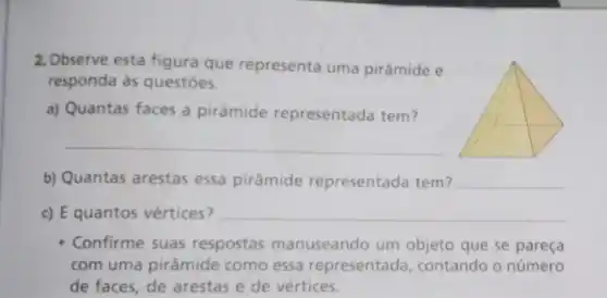 2. Observe esta figura que representa uma pirâmide e
responda às questōes.
a) Quantas faces a pirâmide representada tem?
__
b) Quantas arestas essa pirâmide representada tem?
__
c) E quantos vértices?
__
Confirme suas respostas manuseando um objeto que se pareça
com uma pirâmide como essa representada contando o número
de faces, de arestas e de vértices.