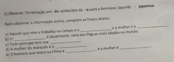 2) Observe:Terminação em -ês acréscimo de
-a
para o feminino Japonês - japonesa.
Após observar a informação acima , complete as frases abaixo:
__
a) Aquele que vive e trabalha no campo é 0
__
e a mulheré a
b) 0
é atualmente, uma das linguas mais faladas no mundo.
__
c) Todo príncipe tem sua
__
d) A mulher do marquês é a
__
__
e) O homem que mora na Chinaé
__
e a mulher é