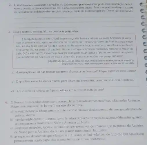 2. Oresfriamento associado a uma Era do Geloeaum periodoglacial poxle levar a extinção de ani
mais que nào estão adaptados ao frio e não conseguem migrar. Mas o aquecimento que sucede
os periodos de resfriamento também leva a extinção de multas espécles. Como isso é possivel?
__
3. Leia o texto e, em seguida, responda as perguntas.
A temporada deste ano [2020] de presença das baleias jubarte na costa brasileira ja come-
coul A primeira avistagem confirmada foi realizada por nossas parceiras do VIVA Instituto Verde
Azul no dia 30 de abril ao sul de Ithabela, SP Na mesma data, uma jubarte encalhou ja morta em
Ilha Comprida, na costa sul paulista. Outras avistagens já foram realizadas próximo a Arraial do
Cabo (RJ) e Vitória (ES) Essa chegada mais cedo pode estar ligada a fatores ambientais complexos
que interferem no seu ciclo de vida, e ainda são pouco conhecidos dos pesquisadores."
JUBARTES chegam cedo ao Brasil em 2020. Instituto Baleia Jubarte, Bahia, 14 maio 2020
Disponivel em:http://www.balelajubarteorgbi Acesso em: 23 nov. 2020.
__
a) A migração anual das baleias jubarte chamada de "sazonal", O que significa esse termo?
__
b) Oque leva essas baleias a migrar para águas mais quentes como as do litoral brasileiro?
__
c) Oque atrai as jubarte as águas polares em outro periodo do ano?
__
4. OGrande Intercǎmbio Americano ocorreu há milhoes de anose modificou a fauna das Américas.
Sobre essa migração da fauna, é correto afirmar que
a) o surgimento do istmo americano tem como causa o deslocamento de uma grande placa de
gelo do Artico.
b) oisolamentodos continentes havia levadoà evolução deespécies animais differentes quando
se comparam a America do Sule a América do Norte.
c) preguicas-gigantes, tatus tamanduás sao exemplos de animais que migraram da América
do Norte para a America do Sul no grande intercambio faunistico.
d) as especies de animais que chegaram a America do Sul pelo Grande Intercambio Americano
permanecem como parte dos ecossistemas de nosso continente