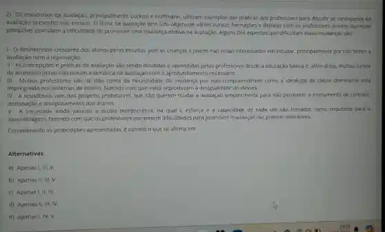 2) Os estudiosos da avallação principalmente Luckesi e Hoffmann, utilizam exemplos das práticas dos professores para discutir as concepçóes de
avallação presentes nas escolas. O tema da avallação tem sido objeto de vários cursos formações e debates com 05 professores, porém inúmeras
pesquisas assinalam a dificuldade de promover uma mudança efetiva na avaliação. Alguns dos aspectos que dificultam essas mudanças são:
1- O desinteresse crescente dos alunos pelos estudos, pois as crianças e jovens não estão Interessados em estudar, principalmente por não temer a
avallação nem a reprovação.
II - As concepçōes e práticas da avaliação vão sendo incutidas e aprendidas pelos professores desde a educação básica e, além disso, muitos cursos
de formação Inicial não tratam a temática da avallação com o aprofundamento necessário.
III - Muitos professores não se dão conta da necessidade de mudança por não compreenderem como a ideologia da classe dominante está
impregnada nos sistemas de ensino fazendo com que estes reproduzam a desigualdade de classes.
IV - A resistêncla vem dos próprios professores que não querem mudar a avaliação simplesmente para nǎo perderem o instrumento de controle.
dominação e disciplinamento dos alunos.
V. A sociedade alnda valoriza a escola meritocrática, na qual o esforço e a capacidade de cada um sao tomados como requisitos para a
aprendizagem, fazendo com que os professores encontrem dificuldades para promover mudanças nas práticas avaliativas.
Considerando as proposiçōes apresentadas, é correto o que se afirma em:
Alternativas:
a) Apenas I, III , V.
b) Apenas II, III,v.
c) Apenas I, II , IV.
d) Apenas II, III,IV.
e) Apenas I, IV, V.