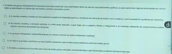 2. Os lipidios sáo grupos heterogéneos de compostos mais relacionados por suas propriedades fisicas do que por suas propriedades quimicas,as quals apresentam algumas propriedades em comum.
Sobre as propriedades e a classificação dos lipldios.assinale a alternativa correta.
A. Arancidez oxidativa consiste em uma sequencia completa de alteraçoes químicas resultantes da interação de lipidios com o oxigénio,a qual é prejudicial a qualidade dos alimentos.
retardar o processo de oxidação dos alimentos.	a refrigeração e as condiçōes adequadas de armazenamento podem
B. Na rancidez oxidativa, o principal substrato é o ácido graxo saturado, o qual reage com o oxigênio. Porém,
C. As gorduras hidrogenadas sofrem alteração de cor textura e tornam-se menos resistentes a oxidação.
D. Os oleose as gorduras classificam-se como lipidios
E. Os lipidios compostos são formados pela uniǎo de ácidos graxos saturados, monoinsaturados e
compostos, pois contém outras substancias além dos ácidos graxos
poli-insaturados na mesma estrutura molecular.