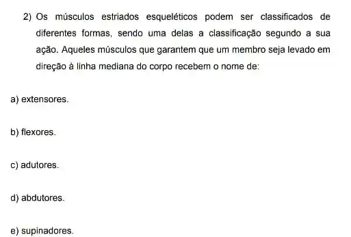 2) Os músculos estriados esqueléticos podem ser classificados de
differentes formas, sendo uma delas a classificação segundo a sua
ação. Aqueles músculos que garantem que um membro seja levado em
direção à linha mediana do corpo recebem o nome de:
a) extensores.
b) flexores.
c) adutores.
d) abdutores.
e) supinadores.