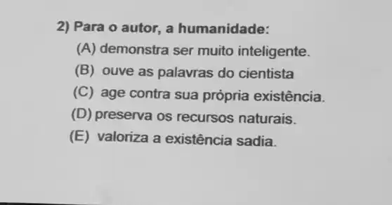 2) Para o autor, a humanidade:
(A) demonstra ser muito inteligente.
(B) ouve as palavras do cientista
(C) age contra sua própria existência.
(D) preserva os recursos naturais.
(E) valoriza a existência sadia.