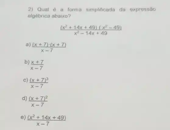 2) Qual é a forma simplificada da expressão
algébrica abaixo?
((x^2+14x+49)(x^2-49))/(x^2)-14x+49
a)
((x+7)cdot (x+7))/(x-7)
b)
(x+7)/(x-7)
C)
((x+7)^3)/(x-7)
d)
((x+7)^2)/(x-7)
e)
((x^2+14x+49))/(x-7)