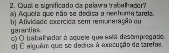 2. Qual o significado da palavra trabalhador?
a) Aquele que não se dedica a nenhuma tarefa.
b) Atividade exercida sem remuneração ou
garantias.
c) O trabalhador é aquele que está desempregado.
d) É alguém que se dedica à execução de tarefas.