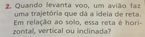 2. Quando levanta voo , um avião faz
uma trajetória que dá a ideia de reta.
Em relação ao solo, essa reta é hori-
zontal, vertical ou inclinada?