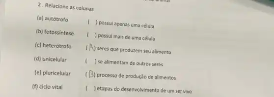 2. Relacione as colunas
(a) autótrofo
() possui apenas uma célula
(b) fotossintese
() ( ) possui mais de uma célula
(c) heterótrofo (
(A) seres que produzem seu alimento
(d) unicelular
() se alimentam de outros seres
(e) pluricelular
( B) processo de produção de alimentos
(f) ciclo vital
() ( ) etapas do desenvolvimento de um ser vivo