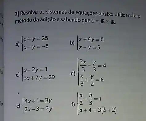 2) Resolva os sistemas de equações abaixo utilizando 0
método da adição e sabendo que U=Rtimes R
a)  ) x+y=25 x-y=-5 
b)  ) x+4y=0 x-y=5 
c)  ) x-2y=1 3x+7y=29 
d)  ) (2x)/(3)-(y)/(3)=4 (x)/(3)+(y)/(2)=6 
e)  ) 4x+1=3y 2x-3=2y 
f)  ) (a)/(2)-(b)/(3)=1 a+4=3(b+2)