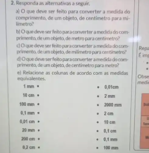 2. Responda as alternativas a seguir.
a) O que deve ser feito para converter a medida do
comprimento, de um objeto, de centímetro para mi-
limetro?
b) Oque deveser feitopara converter a medida do com-
primento, de um objeto ,de metro para centimetro?
c) Oque deve ser feito para converter a medida do com-
primento, de um objeto ,de milímetro para centimetro?
d) Oque deveser feito para converter a medidado com-
primento, de um objeto, de centímetro para metro?
e) Relacione as colunas de acordo com as medidas
equivalentes.
1 mm
0,01cm
10 cm
2 mm
100 mm
2000 mm
0,1 mm
2 cm
10 cm
0,1 cm
0,1 mm