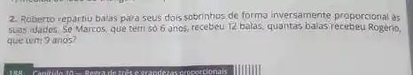 2. Roberto repartiu balas para seus dois sobrinhos de forma inversamente proporcional as
suas idades. Se Marcos, que tem 566 anos, recebeu 12 Rogerio,
que tem 9 anos?