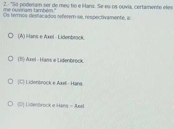 2.- "Só poderiam ser de meu tio e Hans. Se eu os ouvia, certamente eles
me ouviriam também!
Os termos destacados referem-se respectivamente, a:
(A) Hans e Axel - Lidenbrock.
(B) Axel-Hans e Lidenbrock.
(C) Lidenbrock e Axel - Hans
(D) Lidenbrock e Hans - Axel.