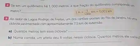 2 Se em um quilômetro há 1000 metros a que tração do quildmetro correspondê um
metro?
__
1m=(1)/(1000)km=0.001km
3 Ao redor da Lagoa Rodrigo de Freitas.um dos cartoes-postais do Rio de Janeiro, há uma
oclovia pavimentada com aproximadamente 7.5 km de extensão.
a) Quantos metros tem essa ciclovia?
__
b) Numa corrida, um atleta deu 6 voltas nessa ciclovia. Quantos metros ele correu?
__